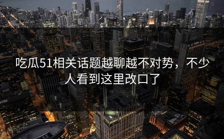 吃瓜51相关话题越聊越不对势，不少人看到这里改口了